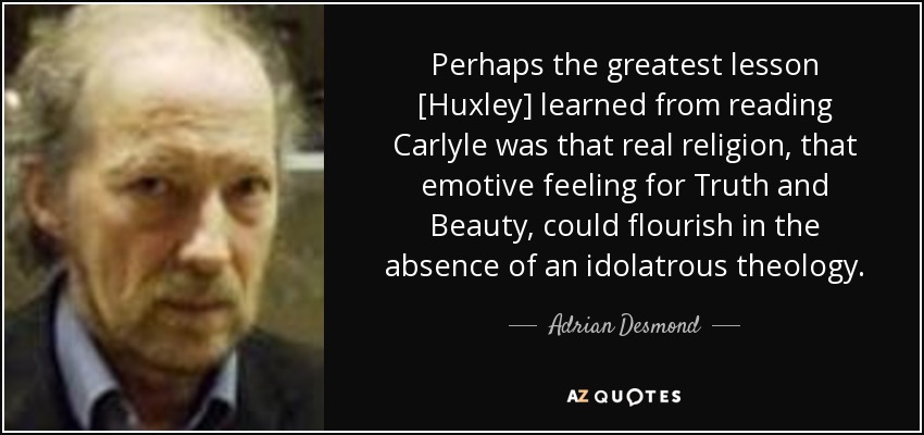Perhaps the greatest lesson [Huxley] learned from reading Carlyle was that real religion, that emotive feeling for Truth and Beauty, could flourish in the absence of an idolatrous theology. - Adrian Desmond