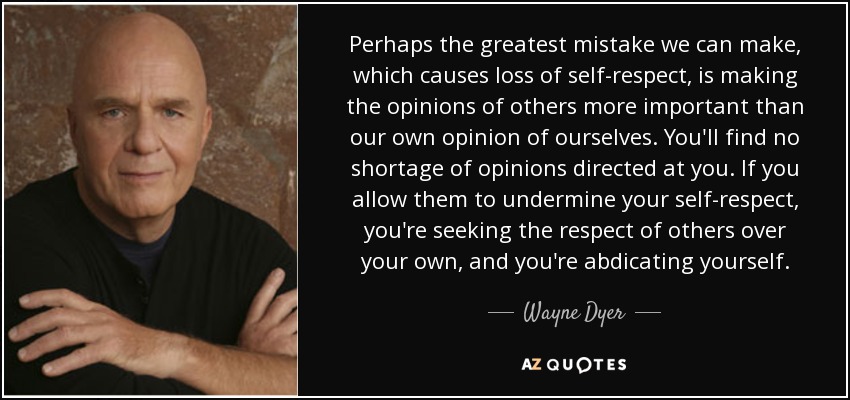 Perhaps the greatest mistake we can make, which causes loss of self-respect, is making the opinions of others more important than our own opinion of ourselves. You'll find no shortage of opinions directed at you. If you allow them to undermine your self-respect, you're seeking the respect of others over your own, and you're abdicating yourself. - Wayne Dyer