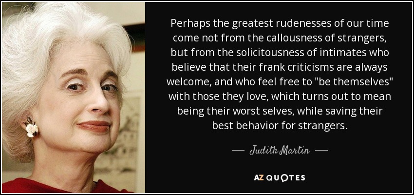 Perhaps the greatest rudenesses of our time come not from the callousness of strangers, but from the solicitousness of intimates who believe that their frank criticisms are always welcome, and who feel free to 