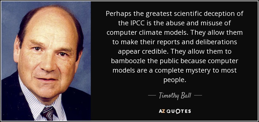 Perhaps the greatest scientific deception of the IPCC is the abuse and misuse of computer climate models. They allow them to make their reports and deliberations appear credible. They allow them to bamboozle the public because computer models are a complete mystery to most people. - Timothy Ball