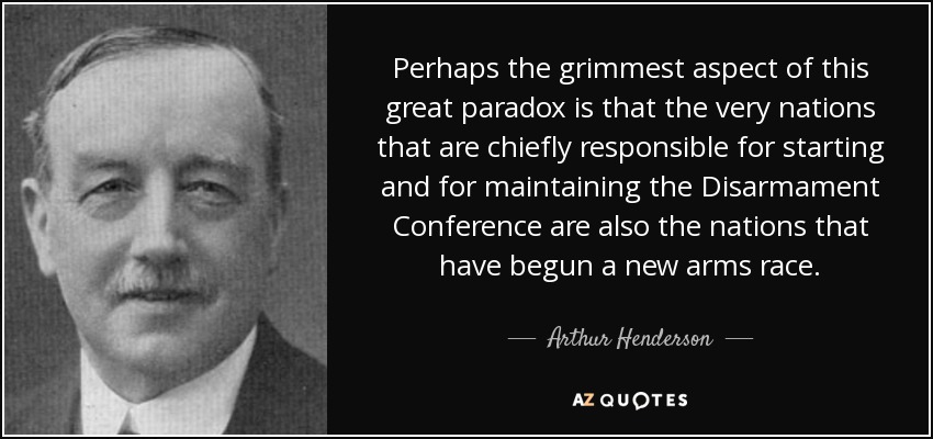 Perhaps the grimmest aspect of this great paradox is that the very nations that are chiefly responsible for starting and for maintaining the Disarmament Conference are also the nations that have begun a new arms race. - Arthur Henderson