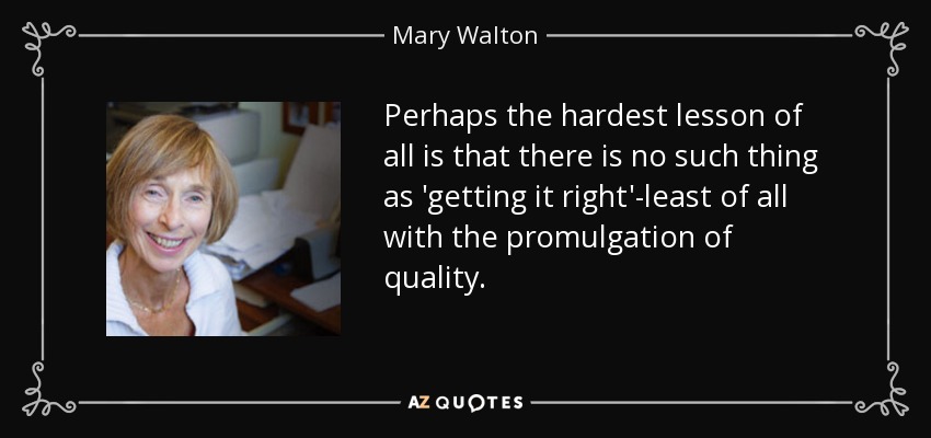 Perhaps the hardest lesson of all is that there is no such thing as 'getting it right'-least of all with the promulgation of quality. - Mary Walton