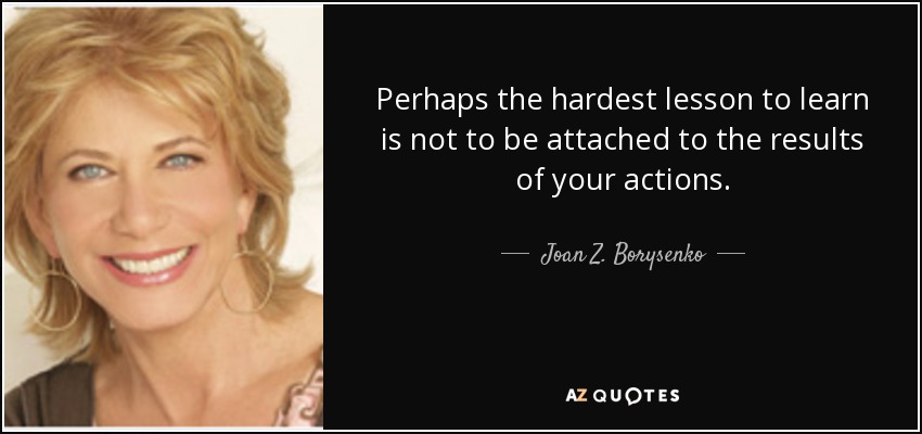 Perhaps the hardest lesson to learn is not to be attached to the results of your actions. - Joan Z. Borysenko