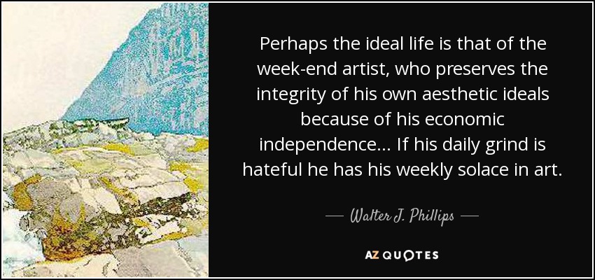 Perhaps the ideal life is that of the week-end artist, who preserves the integrity of his own aesthetic ideals because of his economic independence... If his daily grind is hateful he has his weekly solace in art. - Walter J. Phillips