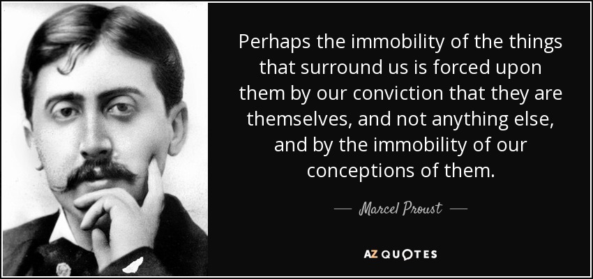 Perhaps the immobility of the things that surround us is forced upon them by our conviction that they are themselves, and not anything else, and by the immobility of our conceptions of them. - Marcel Proust