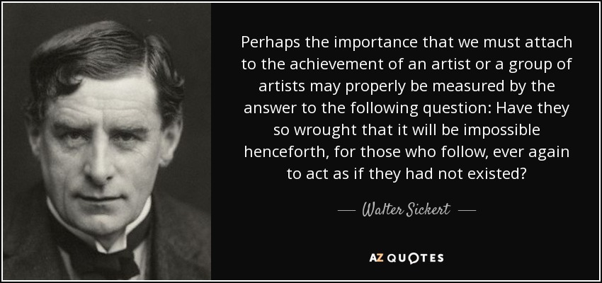 Perhaps the importance that we must attach to the achievement of an artist or a group of artists may properly be measured by the answer to the following question: Have they so wrought that it will be impossible henceforth, for those who follow, ever again to act as if they had not existed? - Walter Sickert