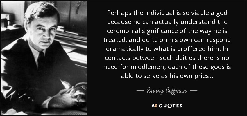 Perhaps the individual is so viable a god because he can actually understand the ceremonial significance of the way he is treated, and quite on his own can respond dramatically to what is proffered him. In contacts between such deities there is no need for middlemen; each of these gods is able to serve as his own priest. - Erving Goffman