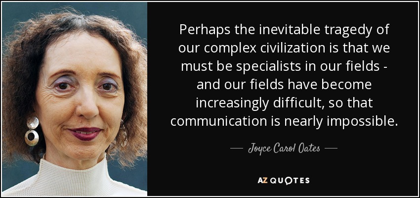 Perhaps the inevitable tragedy of our complex civilization is that we must be specialists in our fields - and our fields have become increasingly difficult, so that communication is nearly impossible. - Joyce Carol Oates