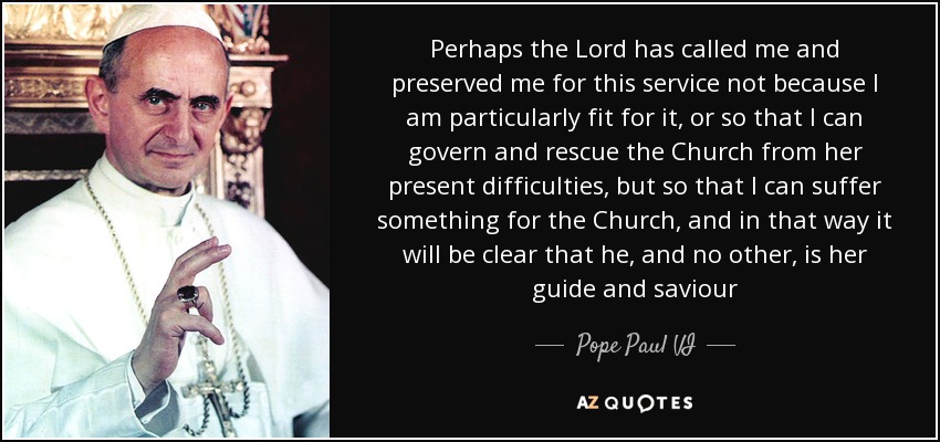 Perhaps the Lord has called me and preserved me for this service not because I am particularly fit for it, or so that I can govern and rescue the Church from her present difficulties, but so that I can suffer something for the Church, and in that way it will be clear that he, and no other, is her guide and saviour - Pope Paul VI