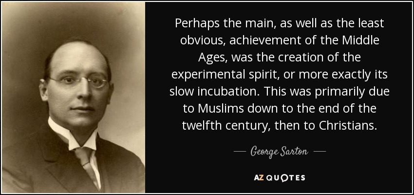Perhaps the main, as well as the least obvious, achievement of the Middle Ages, was the creation of the experimental spirit, or more exactly its slow incubation. This was primarily due to Muslims down to the end of the twelfth century, then to Christians. - George Sarton