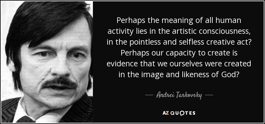 Perhaps the meaning of all human activity lies in the artistic consciousness, in the pointless and selfless creative act? Perhaps our capacity to create is evidence that we ourselves were created in the image and likeness of God? - Andrei Tarkovsky