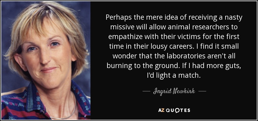 Perhaps the mere idea of receiving a nasty missive will allow animal researchers to empathize with their victims for the first time in their lousy careers. I find it small wonder that the laboratories aren't all burning to the ground. If I had more guts, I'd light a match. - Ingrid Newkirk
