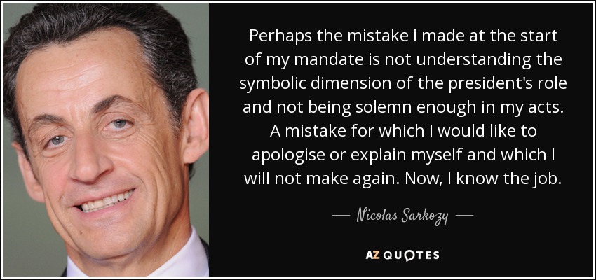 Perhaps the mistake I made at the start of my mandate is not understanding the symbolic dimension of the president's role and not being solemn enough in my acts. A mistake for which I would like to apologise or explain myself and which I will not make again. Now, I know the job. - Nicolas Sarkozy