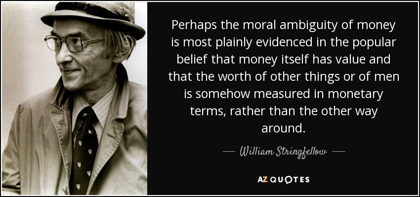 Perhaps the moral ambiguity of money is most plainly evidenced in the popular belief that money itself has value and that the worth of other things or of men is somehow measured in monetary terms, rather than the other way around. - William Stringfellow