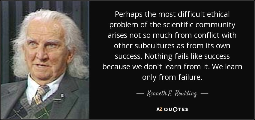 Perhaps the most difficult ethical problem of the scientific community arises not so much from conflict with other subcultures as from its own success. Nothing fails like success because we don't learn from it. We learn only from failure. - Kenneth E. Boulding