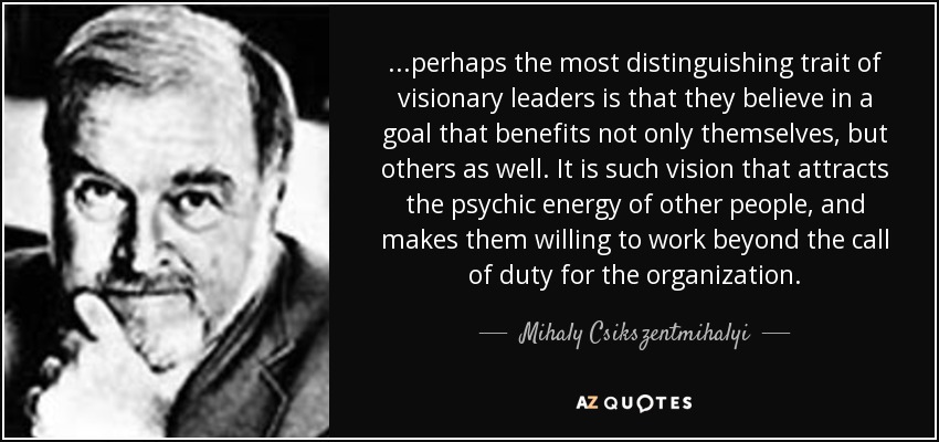 ...perhaps the most distinguishing trait of visionary leaders is that they believe in a goal that benefits not only themselves, but others as well. It is such vision that attracts the psychic energy of other people, and makes them willing to work beyond the call of duty for the organization. - Mihaly Csikszentmihalyi