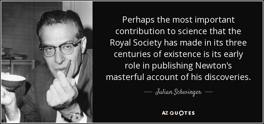 Perhaps the most important contribution to science that the Royal Society has made in its three centuries of existence is its early role in publishing Newton's masterful account of his discoveries. - Julian Schwinger