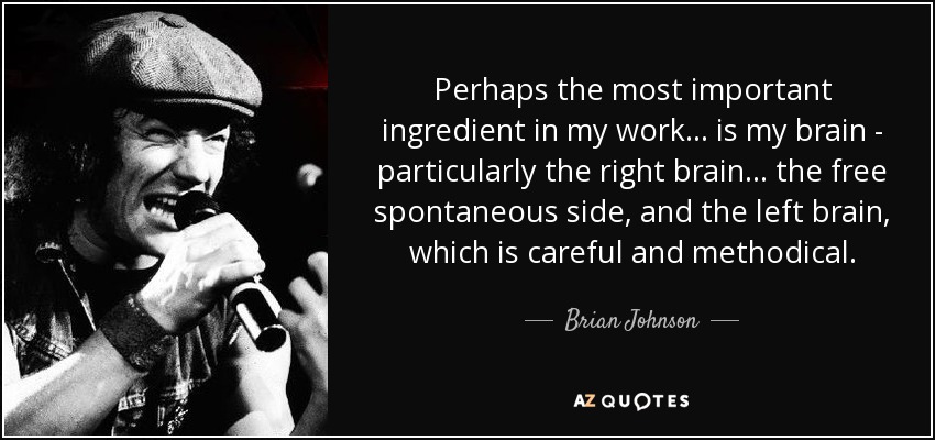 Perhaps the most important ingredient in my work... is my brain - particularly the right brain... the free spontaneous side, and the left brain, which is careful and methodical. - Brian Johnson