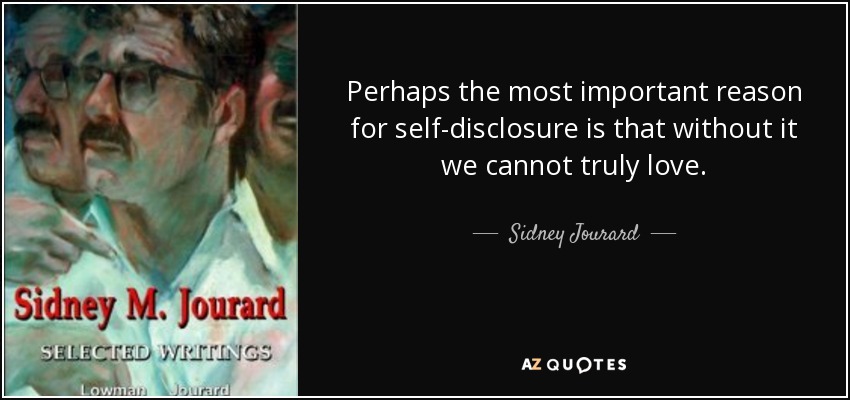 Perhaps the most important reason for self-disclosure is that without it we cannot truly love. - Sidney Jourard