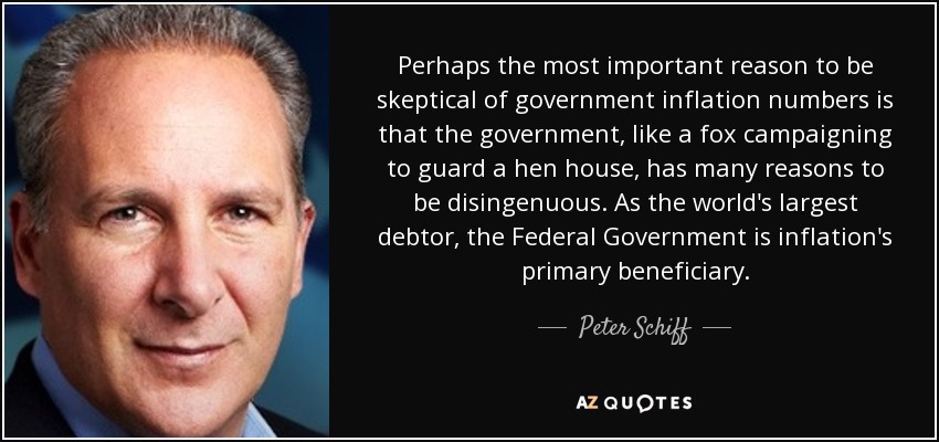 Perhaps the most important reason to be skeptical of government inflation numbers is that the government, like a fox campaigning to guard a hen house, has many reasons to be disingenuous. As the world's largest debtor, the Federal Government is inflation's primary beneficiary. - Peter Schiff