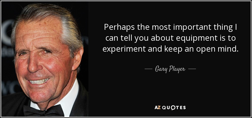 Perhaps the most important thing I can tell you about equipment is to experiment and keep an open mind. - Gary Player