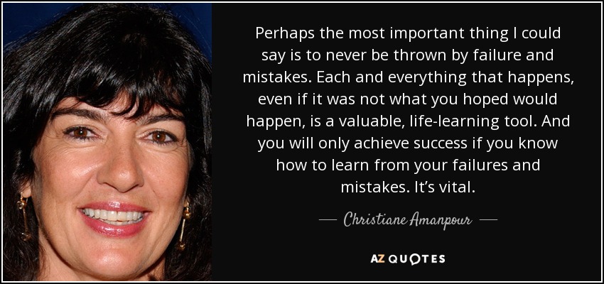 Perhaps the most important thing I could say is to never be thrown by failure and mistakes. Each and everything that happens, even if it was not what you hoped would happen, is a valuable, life-learning tool. And you will only achieve success if you know how to learn from your failures and mistakes. It’s vital. - Christiane Amanpour