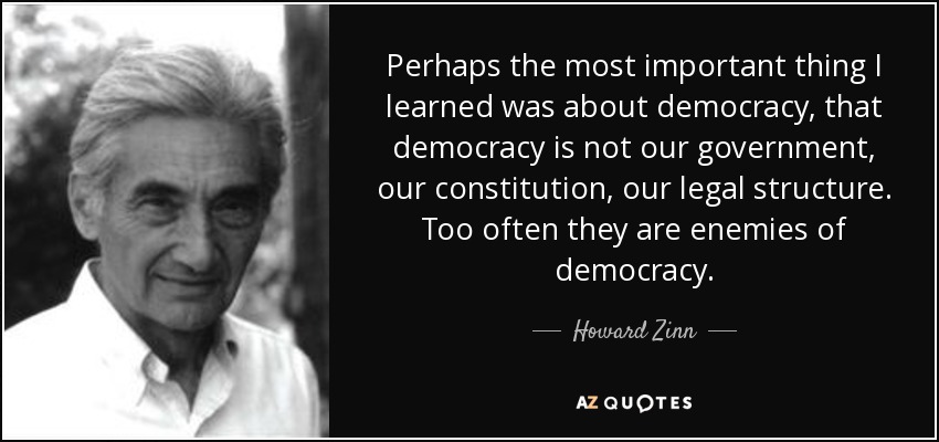 Perhaps the most important thing I learned was about democracy, that democracy is not our government, our constitution, our legal structure. Too often they are enemies of democracy. - Howard Zinn