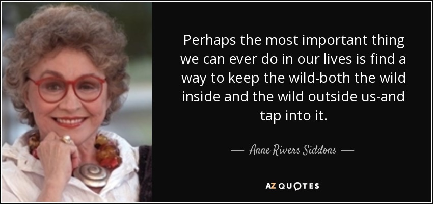 Perhaps the most important thing we can ever do in our lives is find a way to keep the wild-both the wild inside and the wild outside us-and tap into it. - Anne Rivers Siddons