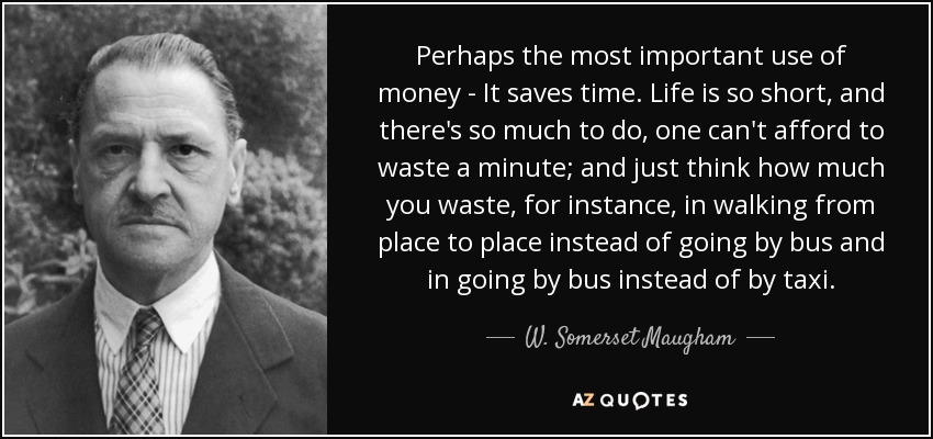 Perhaps the most important use of money - It saves time. Life is so short, and there's so much to do, one can't afford to waste a minute; and just think how much you waste, for instance, in walking from place to place instead of going by bus and in going by bus instead of by taxi. - W. Somerset Maugham