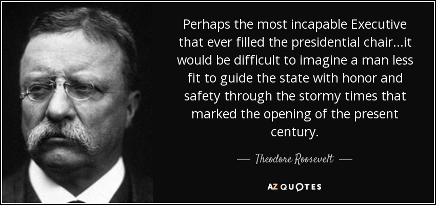 Perhaps the most incapable Executive that ever filled the presidential chair...it would be difficult to imagine a man less fit to guide the state with honor and safety through the stormy times that marked the opening of the present century. - Theodore Roosevelt