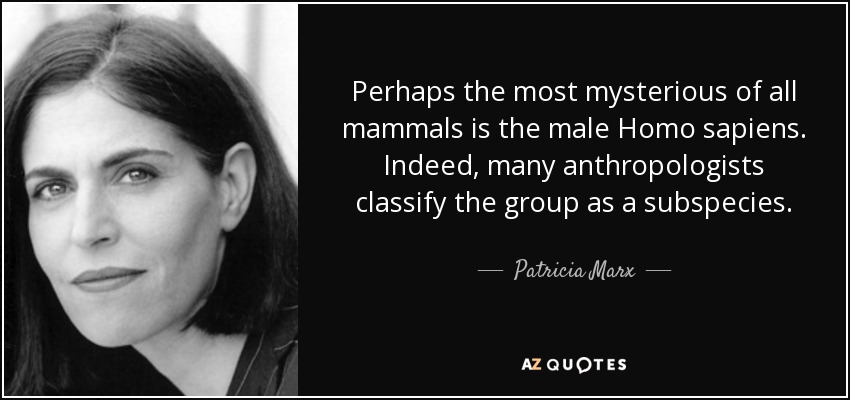 Perhaps the most mysterious of all mammals is the male Homo sapiens. Indeed, many anthropologists classify the group as a subspecies. - Patricia Marx