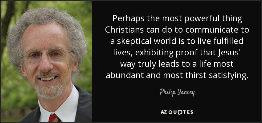 Perhaps the most powerful thing Christians can do to communicate to a skeptical world is to live fulfilled lives, exhibiting proof that Jesus' way truly leads to a life most abundant and most thirst-satisfying. - Philip Yancey