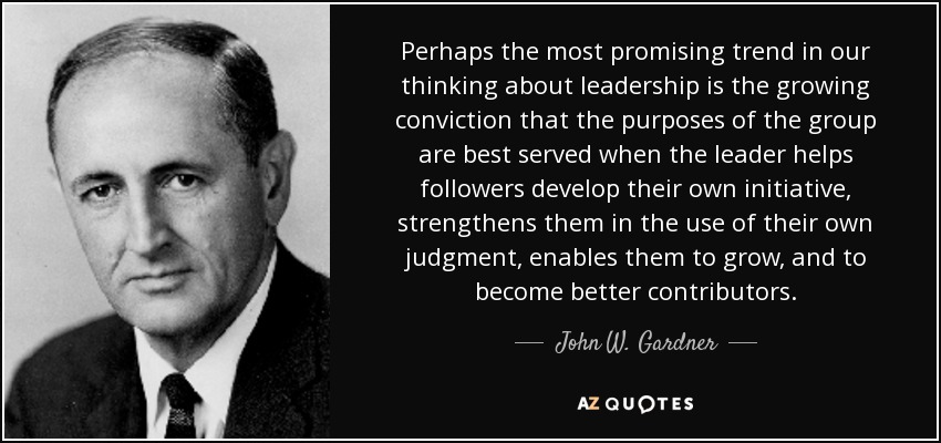 Perhaps the most promising trend in our thinking about leadership is the growing conviction that the purposes of the group are best served when the leader helps followers develop their own initiative, strengthens them in the use of their own judgment, enables them to grow, and to become better contributors. - John W. Gardner