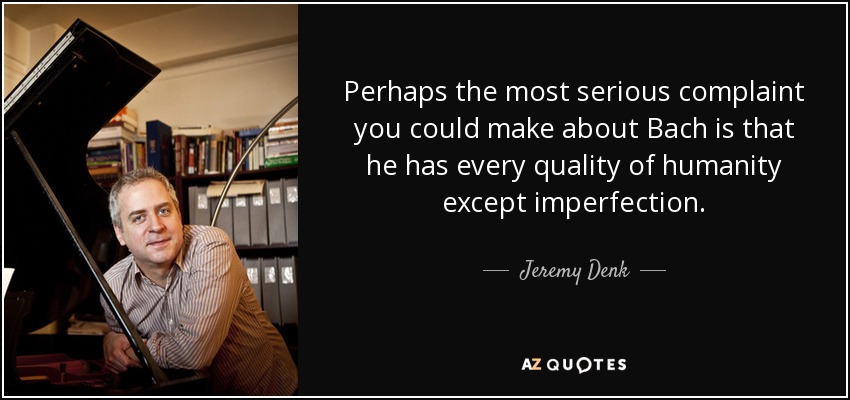 Perhaps the most serious complaint you could make about Bach is that he has every quality of humanity except imperfection. - Jeremy Denk