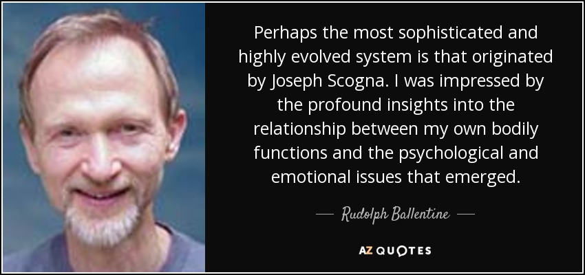 Perhaps the most sophisticated and highly evolved system is that originated by Joseph Scogna. I was impressed by the profound insights into the relationship between my own bodily functions and the psychological and emotional issues that emerged. - Rudolph Ballentine