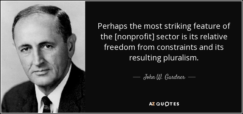 Perhaps the most striking feature of the [nonprofit] sector is its relative freedom from constraints and its resulting pluralism. - John W. Gardner
