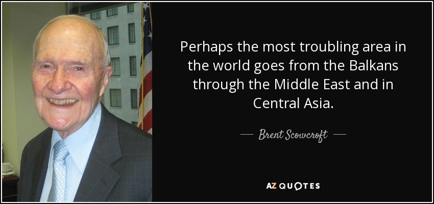 Perhaps the most troubling area in the world goes from the Balkans through the Middle East and in Central Asia. - Brent Scowcroft