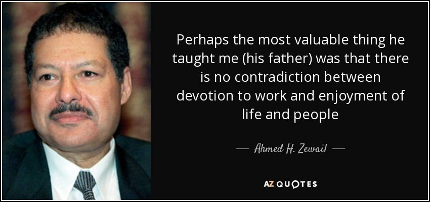 Perhaps the most valuable thing he taught me (his father) was that there is no contradiction between devotion to work and enjoyment of life and people - Ahmed H. Zewail