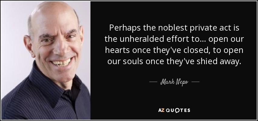 Perhaps the noblest private act is the unheralded effort to ... open our hearts once they've closed, to open our souls once they've shied away. - Mark Nepo
