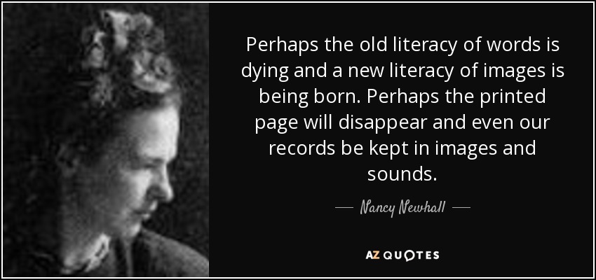 Perhaps the old literacy of words is dying and a new literacy of images is being born. Perhaps the printed page will disappear and even our records be kept in images and sounds. - Nancy Newhall