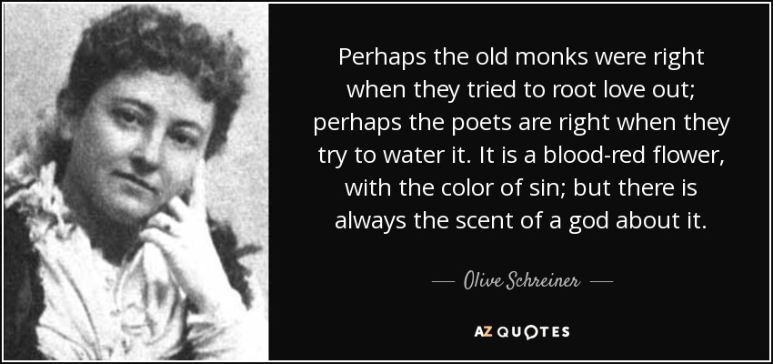 Perhaps the old monks were right when they tried to root love out; perhaps the poets are right when they try to water it. It is a blood-red flower, with the color of sin; but there is always the scent of a god about it. - Olive Schreiner