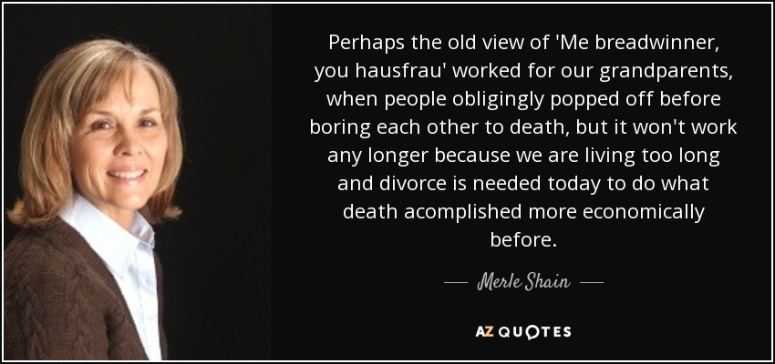 Perhaps the old view of 'Me breadwinner, you hausfrau' worked for our grandparents, when people obligingly popped off before boring each other to death, but it won't work any longer because we are living too long and divorce is needed today to do what death acomplished more economically before. - Merle Shain