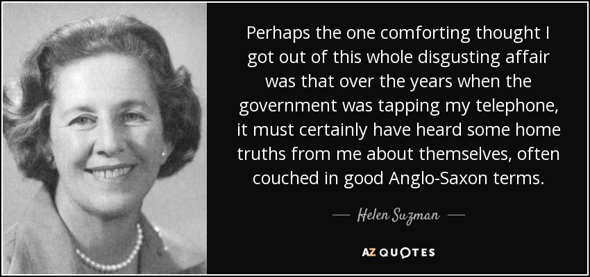 Perhaps the one comforting thought I got out of this whole disgusting affair was that over the years when the government was tapping my telephone, it must certainly have heard some home truths from me about themselves, often couched in good Anglo-Saxon terms. - Helen Suzman