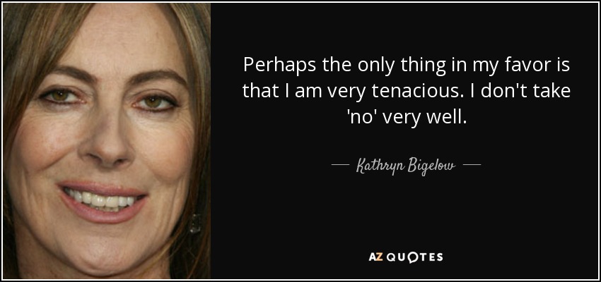 Perhaps the only thing in my favor is that I am very tenacious. I don't take 'no' very well. - Kathryn Bigelow