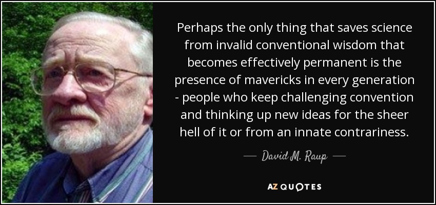 Perhaps the only thing that saves science from invalid conventional wisdom that becomes effectively permanent is the presence of mavericks in every generation - people who keep challenging convention and thinking up new ideas for the sheer hell of it or from an innate contrariness. - David M. Raup