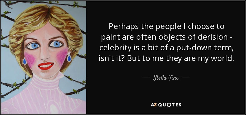 Perhaps the people I choose to paint are often objects of derision - celebrity is a bit of a put-down term, isn't it? But to me they are my world. - Stella Vine
