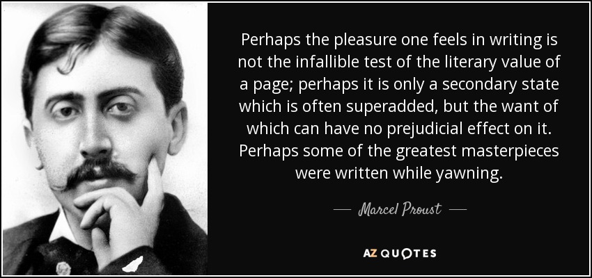 Perhaps the pleasure one feels in writing is not the infallible test of the literary value of a page; perhaps it is only a secondary state which is often superadded, but the want of which can have no prejudicial effect on it. Perhaps some of the greatest masterpieces were written while yawning. - Marcel Proust