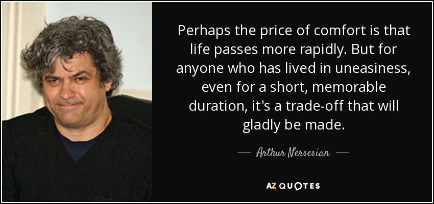 Perhaps the price of comfort is that life passes more rapidly. But for anyone who has lived in uneasiness, even for a short, memorable duration, it's a trade-off that will gladly be made. - Arthur Nersesian
