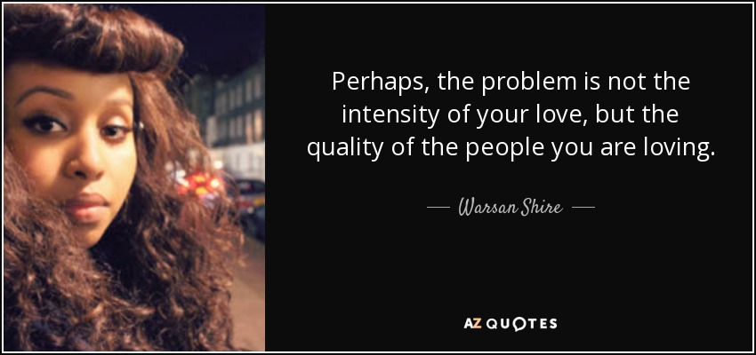 Perhaps, the problem is not the intensity of your love, but the quality of the people you are loving. - Warsan Shire