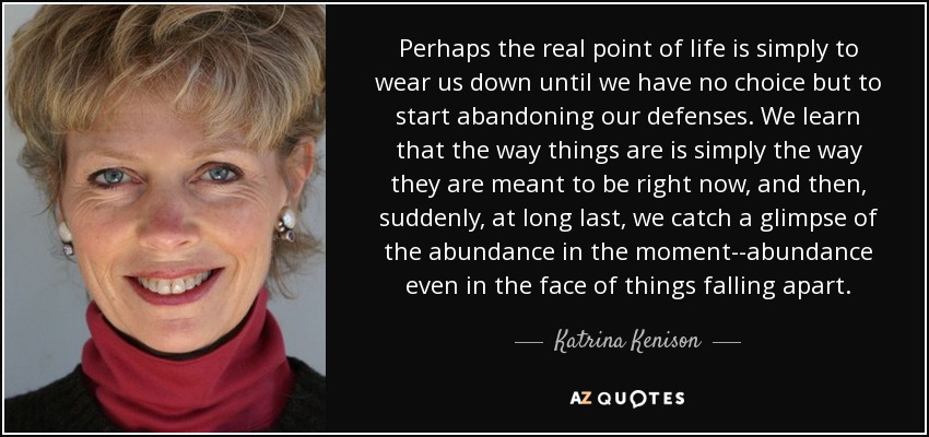 Perhaps the real point of life is simply to wear us down until we have no choice but to start abandoning our defenses. We learn that the way things are is simply the way they are meant to be right now, and then, suddenly, at long last, we catch a glimpse of the abundance in the moment--abundance even in the face of things falling apart. - Katrina Kenison